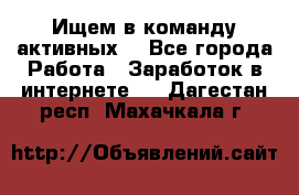 Ищем в команду активных. - Все города Работа » Заработок в интернете   . Дагестан респ.,Махачкала г.